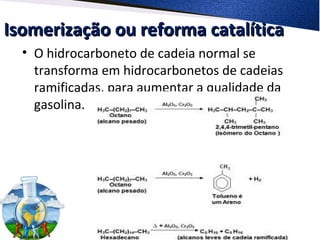 Isomerização ou reforma catalíticaIsomerização ou reforma catalítica
• O hidrocarboneto de cadeia normal se
transforma em hidrocarbonetos de cadeias
ramificadas, para aumentar a qualidade da
gasolina.
 