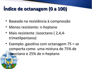 Índice de octanagem (0 a 100)Índice de octanagem (0 a 100)
• Baseada na resistência à compressão
• Menos resistente: n-heptano
• Mais resistente :isooctano ( 2,4,4-
trimetilpentano)
• Exemplo: gasolina com octanagem 75 = se
comporta como uma mistura de 75% de
isooctano e 25% de n-heptano
•
 