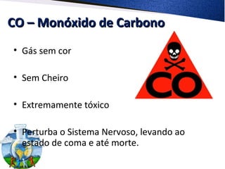 CO – Monóxido de CarbonoCO – Monóxido de Carbono
• Gás sem cor
• Sem Cheiro
• Extremamente tóxico
• Perturba o Sistema Nervoso, levando ao
estado de coma e até morte.
 