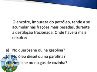 O enxofre, impureza do petróleo, tende a se
acumular nas frações mais pesadas, durante
a destilação fracionada. Onde haverá mais
enxofre:
a) No querosene ou na gasolina?
b) No óleo diesel ou na parafina?
c) No piche ou no gás de cozinha?
 