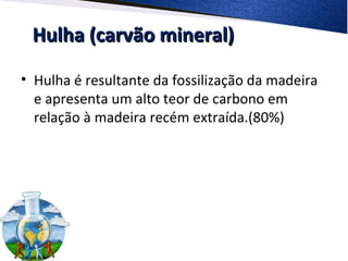 Hulha (carvão mineral)Hulha (carvão mineral)
• Hulha é resultante da fossilização da madeira
e apresenta um alto teor de carbono em
relação à madeira recém extraída.(80%)
 
