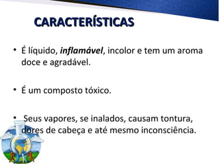 CARACTERÍSTICASCARACTERÍSTICAS
• É líquido, inflamável, incolor e tem um aroma
doce e agradável.
• É um composto tóxico.
• Seus vapores, se inalados, causam tontura,
dores de cabeça e até mesmo inconsciência.
 