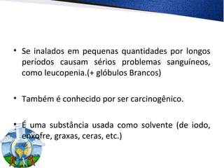 • Se inalados em pequenas quantidades por longos
períodos causam sérios problemas sanguíneos,
como leucopenia.(+ glóbulos Brancos)
• Também é conhecido por ser carcinogênico.
• É uma substância usada como solvente (de iodo,
enxofre, graxas, ceras, etc.)
 