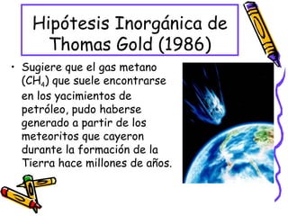 Hipótesis Inorgánica de Thomas Gold (1986) Sugiere que el gas metano (CH 4 ) que suele encontrarse en los yacimientos de petróleo, pudo haberse generado a partir de los meteoritos que cayeron durante la formación de la Tierra hace millones de años. 