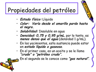 Propiedades del petróleo Estado físico:  Líquido  Color:  Varía desde el amarillo pardo hasta el negro.   Solubilidad:  Insoluble en agua  Densidad:   0,75 y 0,95 g/mL , por lo tanto, es  menos denso que el agua  (densidad 1 g/mL). En los yacimientos, esta sustancia puede estar en  estado líquido o gaseoso . En el primer caso, es un aceite y se le llama  “crudo” o “petróleo crudo”. En el segundo se le conoce como  “gas natural” . 