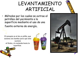LEVANTAMIENTO ARTIFICIAL Métodos por los cuales se extrae el petróleo del yacimiento a la superficie mediante el uso de una fuente externa de energía .  El concepto es el de un pitillo, que acciona una bomba para que esta succione el fluido y lo ascienda hasta la superficie.  