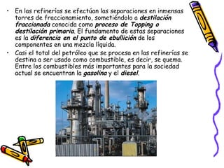 En las refinerías se efectúan las separaciones en inmensas torres de fraccionamiento, sometiéndolo a  destilación fraccionada  conocida como  proceso de Topping o destilación primaria . El fundamento de estas separaciones es la  diferencia en el punto de ebullición  de los componentes en una mezcla líquida.  Casi el total del petróleo que se procesa en las refinerías se destina a ser usado como combustible, es decir, se quema. Entre los combustibles más importantes para la sociedad actual se encuentran la  gasolina  y el  diesel . 