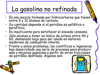 La gasolina no refinada Es una mezcla formada por hidrocarburos que tienen entre 5 y 12 átomos de carbono. Su cantidad depende si el petróleo es asfáltico o parafínico. Es insuficiente para satisfacer el elevado consumo. Sólo alcanza a tener un índice de octano entre 40 y 60, demasiado bajo para ser usado en motores modernos de combustión interna.  Frente a estos problemas, los científicos e ingenieros han desarrollado una serie de procesos para producir más y mejores gasolinas a partir de otras fracciones de petróleo destilado. Algunos son: 