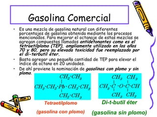 Gasolina Comercial Es una mezcla de gasolina natural con diferentes porcentajes de gasolina obtenida mediante los procesos mencionados. Para mejorar el octanaje de estas mezclas se agregan compuestos llamados  antidetonantes como es el tetraetilplomo (TEP), ampliamente utilizado en los años 70 y 80, pero su elevada toxicidad fue reemplazado por el di-terbutil éter. Basta agregar una pequeña cantidad de TEP para elevar el índice de octano en 20 unidades. De ahí proviene la nominación de  gasolinas con plomo y sin plomo .  Tetraetílplomo (gasolina con plomo) Di-t-butil éter (gasolina sin plomo) 