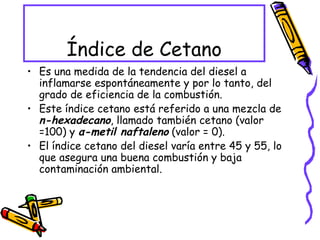Índice de Cetano Es una medida de la tendencia del diesel a inflamarse espontáneamente y por lo tanto, del grado de eficiencia de la combustión.  Este índice cetano está referido a una mezcla de  n-hexadecano , llamado también cetano (valor =100) y  α-metil naftaleno  (valor = 0).  El índice cetano del diesel varía entre 45 y 55, lo que asegura una buena combustión y baja contaminación ambiental. 
