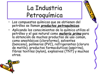 La Industria Petroquímica Los compuestos químicos que se obtienen del petróleo se llaman  productos petroquímicos . Aplicando los conocimientos de la química utiliza el petróleo y el gas natural como  materia prima  para la obtención de muchos productos de uso común, como anestésicos (cloroformo), solventes (benceno), polímeros (PVC), refrigerantes (cloruro de metilo), productos farmacéuticos (aspirina), fibras textiles (nylon), explosivos (TNT) y muchos otros. 