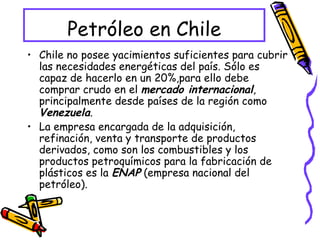 Petróleo en Chile Chile no posee yacimientos suficientes para cubrir las necesidades energéticas del país. Sólo es capaz de hacerlo en un 20%,para ello debe comprar crudo en el  mercado internacional , principalmente desde países de la región como  Venezuela . La empresa encargada de la adquisición, refinación, venta y transporte de productos derivados, como son los combustibles y los productos petroquímicos para la fabricación de plásticos es la  ENAP  (empresa nacional del petróleo). 