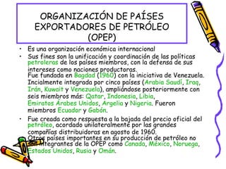 ORGANIZACIÓN DE PAÍSES EXPORTADORES DE PETRÓLEO (OPEP) Es una organización económica internacional Sus fines son la unificación y coordinación de las políticas  petroleras  de los países miembros, con la defensa de sus intereses como naciones productoras. Fue fundada en  Bagdad  ( 1960 ) con la iniciativa de Venezuela. Incialmente integrada por cinco países ( Arabia Saudí ,  Iraq ,  Irán ,  Kuwait  y  Venezuela ), ampliándose posteriormente con seis miembros más:  Qatar ,  Indonesia ,  Libia ,  Emiratos Árabes Unidos ,  Argelia  y  Nigeria . Fueron miembros  Ecuador  y  Gabón . Fue creada como respuesta a la bajada del precio oficial del  petróleo , acordado unilateralmente por las grandes compañías distribuidoras en agosto de 1960. Otros países importantes en su producción de petróleo no son integrantes de la OPEP como  Canada ,  México ,  Noruega ,  Estados Unidos ,  Rusia  y  Omán . 