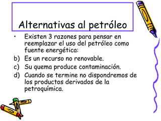 Alternativas al petróleo Existen 3 razones para pensar en reemplazar el uso del petróleo como fuente energética: Es un recurso no renovable. Su quema produce contaminación. Cuando se termine no dispondremos de los productos derivados de la petroquímica. 