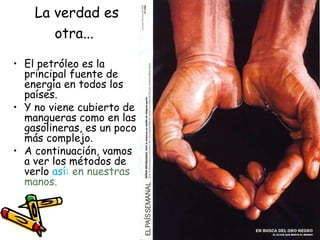 La verdad es otra...   El petróleo es la principal fuente de energía en todos los países. Y no viene cubierto de mangueras como en las gasolineras, es un poco más complejo.  A continuación, vamos a ver los métodos de verlo  así:  en nuestras manos.  