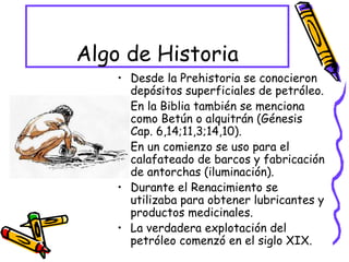 Algo de Historia Desde la Prehistoria se conocieron depósitos superficiales de petróleo. En la Biblia también se menciona como Betún o alquitrán (Génesis Cap. 6,14;11,3;14,10). En un comienzo se uso para el calafateado de barcos y fabricación de antorchas (iluminación). Durante el Renacimiento se utilizaba para obtener lubricantes y productos medicinales. La verdadera explotación del petróleo comenzó en el siglo XIX. 