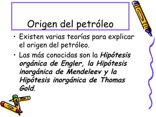 Origen del petróleo Existen varias teorías para explicar el origen del petróleo. Las más conocidas son la  Hipótesis orgánica de Engler, la Hipótesis inorgánica de Mendeleev y la Hipótesis inorgánica de Thomas Gold . 