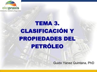 TEMA 3.
       CLASIFICACIÓN Y
       PROPIEDADES DEL
          PETRÓLEO

                                 Guido Yánez Quintana, PhD

Gerencia General de Tecnología
 