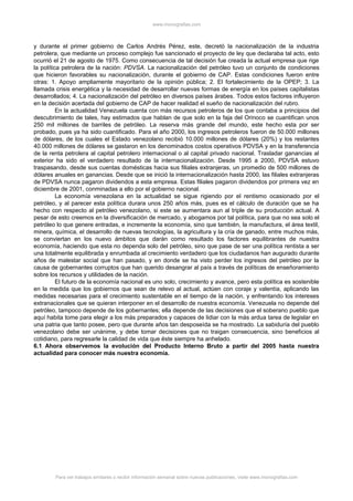 www.monografias.com
y durante el primer gobierno de Carlos Andrés Pérez, este, decretó la nacionalización de la industria
petrolera, que mediante un proceso complejo fue sancionado el proyecto de ley que declaraba tal acto, esto
ocurrió el 21 de agosto de 1975. Como consecuencia de tal decisión fue creada la actual empresa que rige
la política petrolera de la nación: PDVSA. La nacionalización del petróleo tuvo un conjunto de condiciones
que hicieron favorables su nacionalización, durante el gobierno de CAP. Estas condiciones fueron entre
otras: 1. Apoyo ampliamente mayoritario de la opinión pública; 2. El fortalecimiento de la OPEP; 3. La
llamada crisis energética y la necesidad de desarrollar nuevas formas de energía en los países capitalistas
desarrollados; 4. La nacionalización del petróleo en diversos países árabes. Todos estos factores influyeron
en la decisión acertada del gobierno de CAP de hacer realidad el sueño de nacionalización del rubro.
En la actualidad Venezuela cuenta con más recursos petroleros de los que contaba a principios del
descubrimiento de tales, hay estimados que hablan de que solo en la faja del Orinoco se cuantifican unos
250 mil millones de barriles de petróleo. La reserva más grande del mundo, este hecho esta por ser
probado, pues ya ha sido cuantificado. Para el año 2000, los ingresos petroleros fueron de 50.000 millones
de dólares, de los cuales el Estado venezolano recibió 10.000 millones de dólares (20%) y los restantes
40.000 millones de dólares se gastaron en los denominados costos operativos PDVSA y en la transferencia
de la renta petrolera al capital petrolero internacional o al capital privado nacional. Trasladar ganancias al
exterior ha sido el verdadero resultado de la internacionalización. Desde 1995 a 2000, PDVSA estuvo
traspasando, desde sus cuentas domésticas hacia sus filiales extranjeras, un promedio de 500 millones de
dólares anuales en ganancias. Desde que se inició la internacionalización hasta 2000, las filiales extranjeras
de PDVSA nunca pagaron dividendos a esta empresa. Estas filiales pagaron dividendos por primera vez en
diciembre de 2001, conminadas a ello por el gobierno nacional.
La economía venezolana en la actualidad se sigue rigiendo por el rentismo ocasionado por el
petróleo, y al parecer esta política durara unos 250 años más, pues es el cálculo de duración que se ha
hecho con respecto al petróleo venezolano, si este se aumentara aun al triple de su producción actual. A
pesar de esto creemos en la diversificación de mercado, y abogamos por tal política, para que no sea solo el
petróleo lo que genere entradas, e incremente la economía, sino que también, la manufactura, el área textil,
minera, química, el desarrollo de nuevas tecnologías, la agricultura y la cría de ganado, entre muchos más,
se conviertan en los nuevo ámbitos que darán como resultado los factores equilibrantes de nuestra
economía, haciendo que esta no dependa solo del petróleo, sino que pase de ser una política rentista a ser
una totalmente equilibrada y enrumbada al crecimiento verdadero que los ciudadanos han augurado durante
años de malestar social que han pasado, y en donde se ha visto perder los ingresos del petróleo por la
causa de gobernantes corruptos que han querido desangrar al país a través de políticas de enseñoramiento
sobre los recursos y utilidades de la nación.
El futuro de la economía nacional es uno solo, crecimiento y avance, pero esta política es sostenible
en la medida que los gobiernos que sean de relevo al actual, actúen con coraje y valentía, aplicando las
medidas necesarias para el crecimiento sustentable en el tiempo de la nación, y enfrentando los intereses
extranacionales que se quieran interponer en el desarrollo de nuestra economía. Venezuela no depende del
petróleo, tampoco depende de los gobernantes; ella depende de las decisiones que el soberano pueblo que
aquí habita tome para elegir a los más preparados y capaces de lidiar con la más ardua tarea de legislar en
una patria que tanto posee, pero que durante años tan desposeída se ha mostrado. La sabiduría del pueblo
venezolano debe ser unánime, y debe tomar decisiones que no traigan consecuencia, sino beneficios al
cotidiano, para regresarle la calidad de vida que éste siempre ha anhelado.
6.1 Ahora observemos la evolución del Producto Interno Bruto a partir del 2005 hasta nuestra
actualidad para conocer más nuestra economía.
Para ver trabajos similares o recibir información semanal sobre nuevas publicaciones, visite www.monografias.com
 