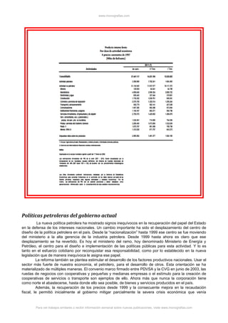 www.monografias.com
Políticas petroleras del gobierno actual
La nueva política petrolera ha mostrado signos inequívocos en la recuperación del papel del Estado
en la defensa de los intereses nacionales. Un cambio importante ha sido el desplazamiento del centro de
diseño de la política petrolera en el país. Desde la “nacionalización” hasta 1999 ese centro se fue moviendo
del ministerio a la alta gerencia de la industria petrolera. Desde 1999 hasta ahora es claro que ese
desplazamiento se ha revertido. Es hoy el ministerio del ramo, hoy denominado Ministerio de Energía y
Petróleo, el centro para el diseño e implementación de las políticas públicas para esta actividad. Y lo es
tanto en el esfuerzo cotidiano por reconquistar esa responsabilidad, como por lo establecido en la nueva
legislación que de manera inequívoca le asigna ese papel.
La reforma también se plantea estimular el desarrollo de los factores productivos nacionales. Usar el
sector más fuerte de nuestra economía, el petrolero, para el desarrollo de otros. Esta orientación se ha
materializado de múltiples maneras. El convenio marco firmado entre PDVSA y la CVG en junio de 2003, las
ruedas de negocios con cooperativas y pequeñas y medianas empresas o el estímulo para la creación de
cooperativas de servicios o transporte son ejemplos de ello. Ahora más que nunca la corporación tiene
como norte el abastecerse, hasta donde ello sea posible, de bienes y servicios producidos en el país.
Además, la recuperación de los precios desde 1999 y la consecuente mejora en la recaudación
fiscal, le permitió inicialmente al gobierno mitigar parcialmente la severa crisis económica que venía
Para ver trabajos similares o recibir información semanal sobre nuevas publicaciones, visite www.monografias.com
 