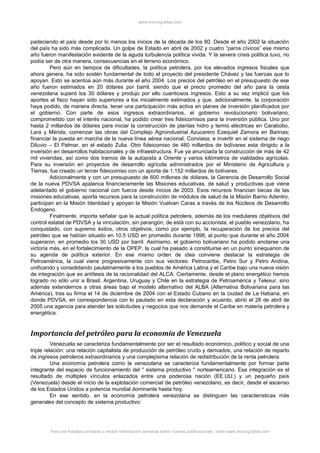 www.monografias.com
padeciendo el país desde por lo menos los inicios de la década de los 80. Desde el año 2002 la situación
del país ha sido más complicada. Un golpe de Estado en abril de 2002 y cuatro “paros cívicos” ese mismo
año fueron manifestación evidente de la aguda turbulencia política vivida. Y la severa crisis política tuvo, no
podía ser de otra manera, consecuencias en el terreno económico.
Pero aún en tiempos de dificultades, la política petrolera, por los elevados ingresos fiscales que
ahora genera, ha sido sostén fundamental de todo el proyecto del presidente Chávez y las fuerzas que lo
apoyan. Esto se acentúa aún más durante el año 2004. Los precios del petróleo en el presupuesto de ese
año fueron estimados en 20 dólares por barril, siendo que el precio promedio del año para la cesta
venezolana superó los 30 dólares y produjo por ello cuantiosos ingresos. Esto a su vez implicó que los
aportes al fisco hayan sido superiores a los inicialmente estimados y que, adicionalmente, la corporación
haya podido, de manera directa, tener una participación más activa en planes de inversión planificados por
el gobierno. Con parte de esos ingresos extraordinarios, el gobierno revolucionario bolivariano,
comprometido con el interés nacional, ha podido crear tres fideicomisos para la inversión pública. Uno por
hasta 2 millardos de dólares para iniciar la construcción de plantas hidro y termo eléctricas en Carabobo,
Lara y Mérida; comenzar las obras del Complejo Agroindustrial Azucarero Ezequiel Zamora en Barinas;
financiar la puesta en marcha de la nueva línea aérea nacional, Conviasa; e invertir en el sistema de riego
Diluvio – El Palmar, en el estado Zulia. Otro fideicomiso de 480 millardos de bolívares esta dirigido a la
inversión en desarrollos habitacionales y de infraestructura. Fue ya anunciada la construcción de más de 42
mil viviendas, así como dos tramos de la autopista a Oriente y varios kilómetros de vialidades agrícolas.
Para su inversión en proyectos de desarrollo agrícola administrados por el Ministerio de Agricultura y
Tierras, fue creado un tercer fideicomiso con un aporte de 1.152 millardos de bolívares.
Adicionalmente y con un presupuesto de 600 millones de dólares, la Gerencia de Desarrollo Social
de la nueva PDVSA apalanca financieramente las Misiones educativas, de salud y productivas que viene
adelantado el gobierno nacional con fuerza desde inicios de 2003. Esos recursos financian becas de las
misiones educativas, aporta recursos para la construcción de módulos de salud de la Misión Barrio Adentro,
participan en la Misión Identidad y apoyan la Misión Vuelvan Caras a través de los Núcleos de Desarrollo
Endógeno.
Finalmente, importa señalar que la actual política petrolera, además de los medulares objetivos del
control estatal de PDVSA y la vinculación, sin parangón, de está con su accionista, el pueblo venezolano, ha
conquistado, con supremo éxitos, otros objetivos, como por ejemplo, la recuperación de los precios del
petróleo que se habían situado en 10.5 USD en promedio durante 1998, al punto que durante el año 2004
superaron, en promedio los 30 USD por barril. Asimismo, el gobierno bolivariano ha podido anotarse una
victoria más, en el fortalecimiento de la OPEP, la cual ha pasado a constituirse en un punto sinequanon de
su agenda de política exterior. En ese mismo orden de idea conviene destacar la estrategia de
Petroamérica, la cual viene progresivamente con sus vectores: Petrocaribe, Petro Sur y Petro Andina,
unificando y consolidando paulatinamente a los pueblos de América Latina y el Caribe bajo una nueva visión
de integración que es antítesis de la racionalidad del ALCA. Ciertamente, desde el plano energético hemos
logrado no sólo unir a Brasil, Argentina, Uruguay y Chile en la estrategia de Petroamérica y Telesur, sino
además extendernos a otras áreas bajo el modelo alternativo del ALBA (Alternativa Bolivariana para las
América), tras su firma el 14 de diciembre de 2004 con el Estado Cubano en la ciudad de La Habana, en
donde PDVSA, en correspondencia con lo pautado en esta declaración y acuerdo, abrió el 28 de abril de
2005 una agencia para atender las solicitudes y negocios que nos demande el Caribe en materia petrolera y
energética.
Importancia del petróleo para la economía de Venezuela
Venezuela se caracteriza fundamentalmente por ser el resultado económico, político y social de una
triple relación: una relación capitalista de producción de petróleo crudo y derivados, una relación de reparto
de ingresos petroleros extraordinarios y una complejísima relación de redistribución de la renta petrolera.
Una economía petrolera como la venezolana se caracteriza fundamentalmente por formar parte
integrante del espacio de funcionamiento del " sistema productivo " norteamericano. Esa integración es el
resultado de múltiples vínculos enlazados entre una poderosa nación (EE.UU.) y un pequeño país
(Venezuela) desde el inicio de la explotación comercial de petróleo venezolano, es decir, desde el ascenso
de los Estados Unidos a potencia mundial dominante hasta hoy.
En ese sentido, en la economía petrolera venezolana se distinguen las características más
generales del concepto de sistema productivo:
Para ver trabajos similares o recibir información semanal sobre nuevas publicaciones, visite www.monografias.com
 