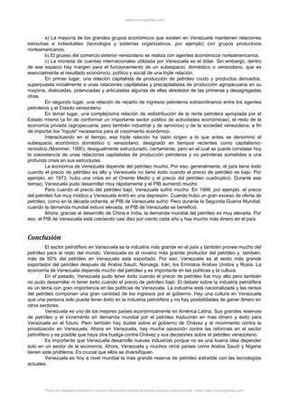 www.monografias.com
a) La mayoría de los grandes grupos económicos que existen en Venezuela mantienen relaciones
estrechas e indisolubles (tecnología y sistemas organizativos, por ejemplo) con grupos productivos
norteamericanos.
b) El grueso del comercio exterior venezolano se realiza con agentes económicos norteamericanos.
c) La moneda de cuentas internacionales utilizada por Venezuela es el dólar. Sin embargo, dentro
de ese espacio hay margen para el funcionamiento de un subespacio, doméstico o venezolano, que es
esencialmente el resultado económico, político y social de una triple relación.
En primer lugar, una relación capitalista de producción de petróleo crudo y productos derivados,
superpuesta inicialmente a unas relaciones capitalistas y precapitalistas de producción agropecuaria en su
mayoría, dislocadas, potenciadas y articuladas algunas de ellas alrededor de las primeras y desagregadas
otras.
En segundo lugar, una relación de reparto de ingresos petroleros extraordinarios entre los agentes
petroleros y el Estado venezolano.
En tercer lugar, una complejísima relación de redistribución de la renta petrolera apropiada por el
Estado mismo (a fin de conformar un importante sector público de actividades económicas), el resto de la
economía privada (agropecuaria, pero también industrial y de servicios) y de la sociedad venezolana, a fin
de importar los "inputs" necesarios para el crecimiento económico.
Interactuando en el tiempo, esa triple relación ha dado origen a lo que antes se denominó el
subespacio económico doméstico o venezolano, designado en tiempos recientes como capitalismo-
rentístico (Mommer, 1990), desigualmente estructurado, ciertamente, pero en el cual se puede constatar hoy
la coexistencia de unas relaciones capitalistas de producción petroleras y no petroleras sometidas a una
profunda crisis en sus estructuras.
La economía de Venezuela depende del petróleo mucho. Por eso, generalmente, el país tiene éxito
cuando el precio de petróleo es alto y Venezuela no tiene éxito cuando el precio de petróleo es bajo. Por
ejemplo, en 1973, hubo una crisis en el Oriente Medio y el precio del petróleo cuadruplicó. Durante ese
tiempo, Venezuela pudo desarrollar muy rápidamente y el PIB aumentó mucho.
Pero cuando el precio del petróleo bajó, Venezuela sufrió mucho. En 1998, por ejemplo, el precio
del petróleo fue muy módico y Venezuela entró en una depresión. Cuando hubo un gran exceso de oferta de
petróleo, como en la década ochenta, el PIB de Venezuela sufrió. Pero durante la Segunda Guerra Mundial,
cuando la demanda mundial estuvo elevada, el PIB de Venezuela se benefició.
Ahora, gracias al desarrollo de China e India, la demanda mundial del petróleo es muy elevada. Por
eso, el PIB de Venezuela está creciendo casi diez por ciento cada año y hay mucho más dinero en el país.
Conclusión
El sector petrolífero en Venezuela es la industria más grande en el país y también provee mucho del
petróleo para el resto del mundo. Venezuela es el noveno más grande productor del petróleo y, también,
más de 60% del petróleo en Venezuela está exportado. Por eso, Venezuela es el sexto más grande
exportador del petróleo después de Arabia Saudí, Noruega, Irán, los Emiratos Árabes Unidos y Rusia. La
economía de Venezuela depende mucho del petróleo y es importante en las políticas y la cultura.
En el pasado, Venezuela pudo tener éxito cuando el precio de petróleo fue muy alto pero también
no pudo desarrollar ni tener éxito cuando el precio de petróleo bajó. El debate sobre la industria petrolífera
es un tema con gran importancia en las políticas de Venezuela. La industria está nacionalizada y las rentas
del petróleo componen una gran cantidad de los ingresos por el gobierno. Hay una cultura en Venezuela
que una persona solo puede tener éxito en la industria petrolífera y no hay posibilidades de ganar dinero en
otros sectores.
Venezuela es uno de los mejores países económicamente en América Latina. Sus grandes reservas
de petróleo y el incremento en demanda mundial por el petróleo traducirán en más dinero y éxito para
Venezuela en el futuro. Pero también hay dudas sobre el gobierno de Chávez y el movimiento contra la
privatización en Venezuela. Ahora en Venezuela, hay mucha oposición contra las reformas en el sector
petrolífero y es posible que haya otra huelga contra Chávez y sus decisiones sobre el petróleo venezolano.
Es importante que Venezuela desarrolle nuevas industrias porque no es una buena idea depender
solo en un sector de la economía. Ahora, Venezuela y muchos otros países como Arabia Saudí y Nigeria
tienen este problema. Es crucial que ellos se diversifiquen.
Venezuela es hoy a nivel mundial la más grande reserva de petróleo extraíble con las tecnologías
actuales.
Para ver trabajos similares o recibir información semanal sobre nuevas publicaciones, visite www.monografias.com
 