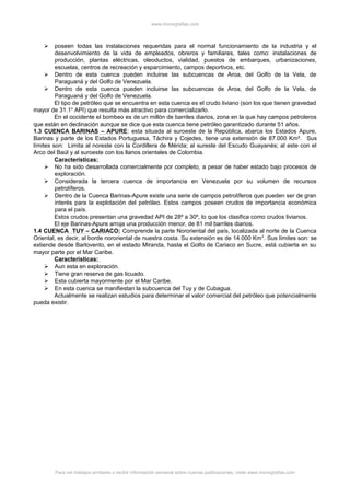 www.monografias.com
 poseen todas las instalaciones requeridas para el normal funcionamiento de la industria y el
desenvolvimiento de la vida de empleados, obreros y familiares, tales como: instalaciones de
producción, plantas eléctricas, oleoductos, vialidad, puestos de embarques, urbanizaciones,
escuelas, centros de recreación y esparcimiento, campos deportivos, etc.
 Dentro de esta cuenca pueden incluirse las subcuencas de Aroa, del Golfo de la Vela, de
Paraguaná y del Golfo de Venezuela.
 Dentro de esta cuenca pueden incluirse las subcuencas de Aroa, del Golfo de la Vela, de
Paraguaná y del Golfo de Venezuela.
El tipo de petróleo que se encuentra en esta cuenca es el crudo liviano (son los que tienen gravedad
mayor de 31.1o
API) que resulta más atractivo para comercializarlo.
En el occidente el bombeo es de un millón de barriles diarios, zona en la que hay campos petroleros
que están en declinación aunque se dice que esta cuenca tiene petróleo garantizado durante 51 años.
1.3 CUENCA BARINAS – APURE: esta situada al suroeste de la República, abarca los Estados Apure,
Barinas y parte de los Estados Portuguesa, Táchira y Cojedes, tiene una extensión de 87.000 Km². Sus
límites son: Limita al noreste con la Cordillera de Mérida; al sureste del Escudo Guayanés; al este con el
Arco del Baúl y al suroeste con los llanos orientales de Colombia.
Características:
 No ha sido desarrollada comercialmente por completo, a pesar de haber estado bajo procesos de
exploración.
 Considerada la tercera cuenca de importancia en Venezuela por su volumen de recursos
petrolíferos.
 Dentro de la Cuenca Barinas-Apure existe una serie de campos petrolíferos que pueden ser de gran
interés para la explotación del petróleo. Estos campos poseen crudos de importancia económica
para el país.
Estos crudos presentan una gravedad API de 28º a 30º, lo que los clasifica como crudos livianos.
El eje Barinas-Apure arroja una producción menor, de 81 mil barriles diarios.
1.4 CUENCA TUY – CARIACO: Comprende la parte Nororiental del país, localizada al norte de la Cuenca
Oriental, es decir, al borde nororiental de nuestra costa. Su extensión es de 14.000 Km2
. Sus límites son: se
extiende desde Barlovento, en el estado Miranda, hasta el Golfo de Cariaco en Sucre, está cubierta en su
mayor parte por el Mar Caribe.
Características:
 Aun esta en exploración.
 Tiene gran reserva de gas licuado.
 Esta cubierta mayormente por el Mar Caribe.
 En esta cuenca se manifiestan la subcuenca del Tuy y de Cubagua.
Actualmente se realizan estudios para determinar el valor comercial del petróleo que potencialmente
pueda existir.
Para ver trabajos similares o recibir información semanal sobre nuevas publicaciones, visite www.monografias.com
 