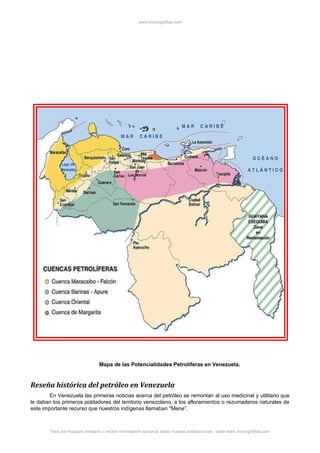 www.monografias.com
Mapa de las Potencialidades Petrolíferas en Venezuela.
Reseña histórica del petróleo en Venezuela
En Venezuela las primeras noticias acerca del petróleo se remontan al uso medicinal y utilitario que
le daban los primeros pobladores del territorio venezolano, a los afloramientos o rezumaderos naturales de
este importante recurso que nuestros indígenas llamaban "Mene”.
Para ver trabajos similares o recibir información semanal sobre nuevas publicaciones, visite www.monografias.com
 