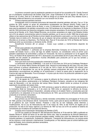 www.monografias.com
La primera concesión para la explotación petrolera en el país le fue concedida al Sr. Camilo Farrand
por el presidente constitucional del Estado Zulia Gral. Jorge Sutherland el 24 de agosto de 1865 por el
término de 10 años. Para el 2 de febrero de 1866 se otorga en el oriente del país (Hoy estados Sucre y
Monagas) a Manuel Olavarría una concesión con una duración de 25 años.
 Primera empresa petrolera nacional
Considerada como la empresa precursora del desarrollo industrial petrolero del país. Fue un 12 de
octubre de 1878 cuando un grupo de venezolanos encabezados por Manuel Antonio Pulido crean la
“Petrolia del Táchira” ubicada cerca de Rubio, a unos 15 kilómetros de San Cristóbal, Estado Táchira. El
área para la explotación de petróleo comprendía unas 100 hectáreas en la hacienda La Alquitrana. El 08 de
abril de 1934 terminaron los derechos otorgados a esta empresa venezolana. Es de destacar que uno de los
socios de la Petrolia, el Sr. Pedro Rafael Rincones, es el primer venezolano en viajar a los Estados Unidos
con el fin de adquirir conocimientos sobre la industria petrolera, por lo que en el año 1880 trae al país para
utilizar en las operaciones de la Petrolia el primer taladro de perforación a percusión y un tren de destilación.
También tiene el mérito el Sr. Rincones de ser el redactor del primer periódico institucional de Venezuela
difundido en el campo La Alquitrana, The Petrolia Star. Para el 10 de enero de 1919, la Petrolia del Táchira
distribuye entre sus accionistas un dividendo de Bs. 28.000.
Actualmente funciona allí un parque – museo cuyo cuidado y mantenimiento depende de
Imparques.
 Primer pozo petrolero de profundidad
El pozo BABABUI -1, perforado por la empresa Bermúdez Company en el Campo Guanoco, al
sureste del Estado Sucre y cerca del lago de asfalto Guanoco, es considerado como el primer pozo
petrolero exploratorio de profundidad y exitoso en Venezuela. Se inició su perforación el 12 de agosto del
1912 y se finalizó 09 de septiembre del 1913, alcanzando una profundidad de 615.5 pies (188 mts). Como el
petróleo era tan pesado se presentaron muchas dificultades para producirlo por lo que fue cerrado y
posteriormente abandonado.
 Pozo que inició la era de la producción comercial en el país
La perforación del pozo ZUMAQUE -1 se inició el 12 de enero de 1914 por la Caribbean Petroleum
Company, en el campo Mene Grande del Estado Zulia. Alcanzó la profundidad de 443 pies (135 mts.).Este
pozo comenzó a producir oficialmente el 31 de julio de 1914 a razón de 245 bbl/día (39 m3/día), para
convertirse en el descubridor de uno de los grandes campos productores del país, con este pozo se
descubrieron acumulaciones de petróleo en el post-Eoceno y marcó la pauta para la exploración de la
Cuenca del Lago de Maracaibo. Fue el Zumaque -1 el pozo que dio inicio a la producción petrolera en gran
escala en Venezuela.
 Inicios de la refinación moderna
El 17 de agosto de 1917 comienza a operar la refinería de San Lorenzo, primera con tecnología
moderna de esa época, perteneciente a la Caribbean Petroleum Company, ubicada en las márgenes del
Lago de Maracaibo y en las cercanías del campo Mene Grande, desde donde se produce la primera
exportación de petróleo del estado Zulia.
Posteriormente, el 1° de febrero de 1949 comienza a operar la refinería de Cardón perteneciente a
la Compañía Shell de Venezuela y el 3 de enero de 1950 entra en operación la refinería de Amuay,
propiedad de la Creole Petroleum Corporation, ubicadas ambas en el estado Falcón y construidas para dar
cumplimiento a lo estipulado en la Ley de Hidrocarburos de 1943, que promovía la refinación del petróleo
producido en el territorio venezolano.
 Primera Ley de Hidrocarburos
Esta primera Ley de Hidrocarburos y demás minerales combustibles fue promulgada el 19 de junio
de 1920, gracias a los esfuerzos del Dr. Gumersindo Torres, quien para la época era Ministro de Fomento
en el gobierno de Juan Vicente Gómez. Posterior a esta ley se han realizado varias reformas y
modificaciones. Así la Ley de Hidrocarburos del 13 de marzo de 1943, la del 16,67% de regalía por la
producción, ha sido la de mayor vigencia y la reforma de 1967 se hizo con el fin se sustituir el sistema de
concesiones por el sistema de Contratos de Servicio.
 Creación de la Corporación Venezolana de Petróleo (CVP)
La CVP fue creada por Decreto N° 260 del Ejecutivo Nacional, el 19 de abril de 1960 y publicado en
Gaceta Oficial N° 26234 de fecha 22 de abril del mismo año, bajo la presidencia de Rómulo Betancourt,
creándose así en el país la propia empresa petrolera estatal, creada para cubrir las diferentes fases de la
industria petrolera: La exploración, Explotación, Refinación, Transporte de hidrocarburos y la compra-venta
de los mismos a nivel nacional e internacional. Constituyendo un hito decisivo para el control definitivo por
parte del Estado, de la industria petrolera venezolana.
 Ley de Reversión
Para ver trabajos similares o recibir información semanal sobre nuevas publicaciones, visite www.monografias.com
 