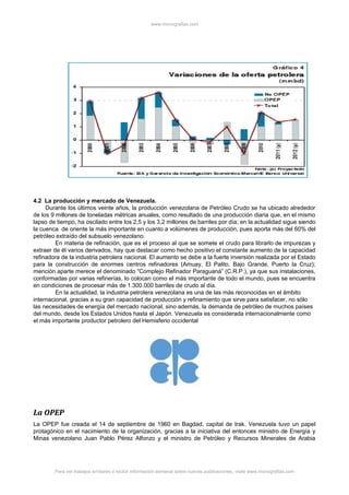 www.monografias.com
4.2 La producción y mercado de Venezuela.
Durante los últimos veinte años, la producción venezolana de Petróleo Crudo se ha ubicado alrededor
de los 9 millones de toneladas métricas anuales, como resultado de una producción diaria que, en el mismo
lapso de tiempo, ha oscilado entre los 2,5 y los 3,2 millones de barriles por día; en la actualidad sigue siendo
la cuenca de oriente la más importante en cuanto a volúmenes de producción, pues aporta más del 60% del
petróleo extraído del subsuelo venezolano.
En materia de refinación, que es el proceso al que se somete el crudo para librarlo de impurezas y
extraer de él varios derivados, hay que destacar como hecho positivo el constante aumento de la capacidad
refinadora de la industria petrolera nacional. El aumento se debe a la fuerte inversión realizada por el Estado
para la construcción de enormes centros refinadores (Amuay, El Palito, Bajo Grande, Puerto la Cruz);
mención aparte merece el denominado “Complejo Refinador Paraguaná” (C.R.P.), ya que sus instalaciones,
conformadas por varias refinerías, lo colocan como el más importante de todo el mundo, pues se encuentra
en condiciones de procesar más de 1.300.000 barriles de crudo al día.
En la actualidad, la industria petrolera venezolana es una de las más reconocidas en el ámbito
internacional, gracias a su gran capacidad de producción y refinamiento que sirve para satisfacer, no sólo
las necesidades de energía del mercado nacional, sino además, la demanda de petróleo de muchos países
del mundo, desde los Estados Unidos hasta el Japón. Venezuela es considerada internacionalmente como
el más importante productor petrolero del Hemisferio occidental
La OPEP
La OPEP fue creada el 14 de septiembre de 1960 en Bagdad, capital de Irak. Venezuela tuvo un papel
protagónico en el nacimiento de la organización, gracias a la iniciativa del entonces ministro de Energía y
Minas venezolano Juan Pablo Pérez Alfonzo y el ministro de Petróleo y Recursos Minerales de Arabia
Para ver trabajos similares o recibir información semanal sobre nuevas publicaciones, visite www.monografias.com
 