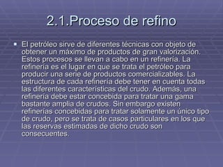 2.1.Proceso de refino El petróleo sirve de diferentes técnicas con objeto de obtener un máximo de productos de gran valorización. Estos procesos se llevan a cabo en un refinería. La refinería es el lugar en que se trata el petróleo para producir una serie de productos comercializables. La estructura de cada refinería debe tener en cuenta todas las diferentes características del crudo. Además, una refinería debe estar concebida para tratar una gama bastante amplia de crudos. Sin embargo existen refinerías concebidas para tratar solamente un único tipo de crudo, pero se trata de casos particulares en los que las reservas estimadas de dicho crudo son consecuentes. 