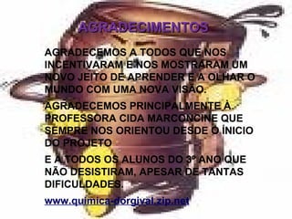 AGRADECIMENTOS AGRADECEMOS A TODOS QUE NOS INCENTIVARAM E NOS MOSTRARAM UM NOVO JEITO DE APRENDER E A OLHAR O MUNDO COM UMA NOVA VISÃO. AGRADECEMOS PRINCIPALMENTE À PROFESSORA CIDA MARCONCINE QUE SEMPRE NOS ORIENTOU DESDE O ÍNICIO DO PROJETO E A TODOS OS ALUNOS DO 3º ANO QUE NÃO DESISTIRAM, APESAR DE TANTAS DIFICULDADES. www.quimica-dorgival.zip.net 