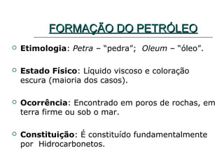 FORMAÇÃO DO PETRÓLEO
   Etimologia: Petra – “pedra”; Oleum – “óleo”.

   Estado Físico: Líquido viscoso e coloração
    escura (maioria dos casos).

   Ocorrência: Encontrado em poros de rochas, em
    terra firme ou sob o mar.

   Constituição: É constituído fundamentalmente
    por Hidrocarbonetos.
 