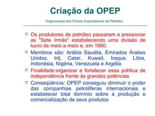 Criação da OPEP
          Organização dos Países Exportadores de Petróleo


   Os produtores de petróleo passaram a pressionar
    as "Sete Irmãs" estabelecendo uma divisão de
    lucro de meio a meio e, em 1960.
   Membros são: Arábia Saudita, Emirados Árabes
    Unidos, Irã, Catar, Kuwait, Iraque, Líbia,
    Indonésia, Nigéria, Venezuela e Argélia
   Finalidade:organizar e fortalecer essa política de
    independência frente às grandes potências
   Conseqüência: OPEP conseguiu diminuir o poder
    das companhias petrolíferas internacionais e
    estabelecer total domínio sobre a produção e
    comercialização de seus produtos
 