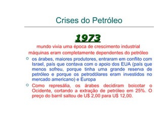 Crises do Petróleo

                      1973
     mundo vivia uma época de crescimento industrial
 máquinas eram completamente dependentes do petróleo
 os árabes, maiores produtores, entraram em conflito com
  Israel, país que contava com o apoio dos EUA (país que
  menos sofreu, porque tinha uma grande reserva de
  petróleo e porque os petrodólares eram investidos no
  mercado americano) e Europa
 Como represália, os árabes decidiram boicotar o
  Ocidente, cortando a extração de petróleo em 25%. O
  preço do barril saltou de U$ 2,00 para U$ 12,00.
 