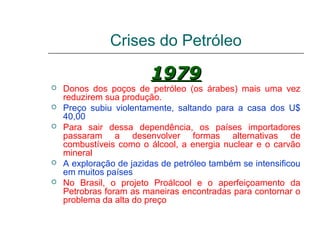 Crises do Petróleo

                         1979
   Donos dos poços de petróleo (os árabes) mais uma vez
    reduzirem sua produção.
   Preço subiu violentamente, saltando para a casa dos U$
    40,00
   Para sair dessa dependência, os países importadores
    passaram a desenvolver formas alternativas de
    combustíveis como o álcool, a energia nuclear e o carvão
    mineral
   A exploração de jazidas de petróleo também se intensificou
    em muitos países
   No Brasil, o projeto Proálcool e o aperfeiçoamento da
    Petrobras foram as maneiras encontradas para contornar o
    problema da alta do preço
 