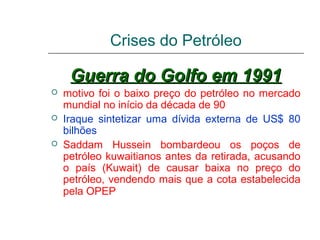 Crises do Petróleo

     Guerra do Golfo em 1991
   motivo foi o baixo preço do petróleo no mercado
    mundial no início da década de 90
   Iraque sintetizar uma dívida externa de US$ 80
    bilhões
   Saddam Hussein bombardeou os poços de
    petróleo kuwaitianos antes da retirada, acusando
    o país (Kuwait) de causar baixa no preço do
    petróleo, vendendo mais que a cota estabelecida
    pela OPEP
 