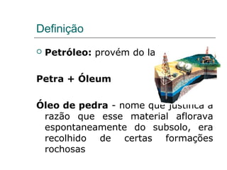 Definição
   Petróleo: provém do latim

Petra + Óleum

Óleo de pedra - nome que justifica a
 razão que esse material aflorava
 espontaneamente do subsolo, era
 recolhido de certas formações
 rochosas
 