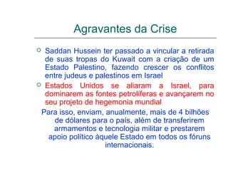 Agravantes da Crise
 Saddan Hussein ter passado a vincular a retirada
  de suas tropas do Kuwait com a criação de um
  Estado Palestino, fazendo crescer os conflitos
  entre judeus e palestinos em Israel
 Estados Unidos se aliaram a Israel, para
  dominarem as fontes petrolíferas e avançarem no
  seu projeto de hegemonia mundial
 Para isso, enviam, anualmente, mais de 4 bilhões
     de dólares para o país, além de transferirem
    armamentos e tecnologia militar e prestarem
   apoio político àquele Estado em todos os fóruns
                    internacionais.
 