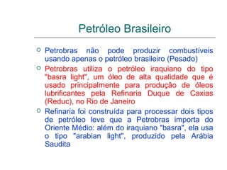 Petróleo Brasileiro
   Petrobras não pode produzir combustíveis
    usando apenas o petróleo brasileiro (Pesado)
   Petrobras utiliza o petróleo iraquiano do tipo
    "basra light", um óleo de alta qualidade que é
    usado principalmente para produção de óleos
    lubrificantes pela Refinaria Duque de Caxias
    (Reduc), no Rio de Janeiro
   Refinaria foi construída para processar dois tipos
    de petróleo leve que a Petrobras importa do
    Oriente Médio: além do iraquiano "basra", ela usa
    o tipo "arabian light", produzido pela Arábia
    Saudita
 
