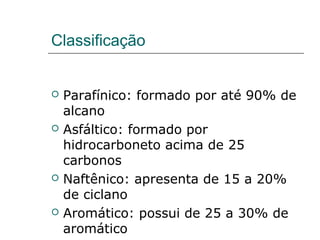 Classificação


   Parafínico: formado por até 90% de
    alcano
   Asfáltico: formado por
    hidrocarboneto acima de 25
    carbonos
   Naftênico: apresenta de 15 a 20%
    de ciclano
   Aromático: possui de 25 a 30% de
    aromático
 