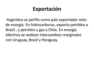Exportación
Argentina se perfila como país exportador neto
de energía. En hidrocarburos, exporta petróleo a
Brasil , y petróleo y gas a Chile. En energía
eléctrica se realizan intercambios marginales
con Uruguay, Brasil y Paraguay.
 