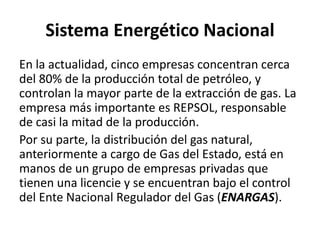 Sistema Energético Nacional
En la actualidad, cinco empresas concentran cerca
del 80% de la producción total de petróleo, y
controlan la mayor parte de la extracción de gas. La
empresa más importante es REPSOL, responsable
de casi la mitad de la producción.
Por su parte, la distribución del gas natural,
anteriormente a cargo de Gas del Estado, está en
manos de un grupo de empresas privadas que
tienen una licencie y se encuentran bajo el control
del Ente Nacional Regulador del Gas (ENARGAS).
 