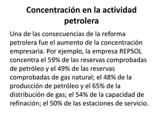 Concentración en la actividad
petrolera
Una de las consecuencias de la reforma
petrolera fue el aumento de la concentración
empresaria. Por ejemplo, la empresa REPSOL
concentra el 59% de las reservas comprobadas
de petróleo y el 49% de las reservas
comprobadas de gas natural; el 48% de la
producción de petróleo y el 65% de la
distribución de gas; el 54% de la capacidad de
refinación; el 50% de las estaciones de servicio.
 