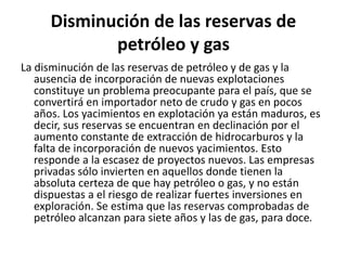 Disminución de las reservas de
petróleo y gas
La disminución de las reservas de petróleo y de gas y la
ausencia de incorporación de nuevas explotaciones
constituye un problema preocupante para el país, que se
convertirá en importador neto de crudo y gas en pocos
años. Los yacimientos en explotación ya están maduros, es
decir, sus reservas se encuentran en declinación por el
aumento constante de extracción de hidrocarburos y la
falta de incorporación de nuevos yacimientos. Esto
responde a la escasez de proyectos nuevos. Las empresas
privadas sólo invierten en aquellos donde tienen la
absoluta certeza de que hay petróleo o gas, y no están
dispuestas a el riesgo de realizar fuertes inversiones en
exploración. Se estima que las reservas comprobadas de
petróleo alcanzan para siete años y las de gas, para doce.
 