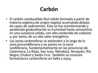 Carbón
• El carbón combustible fósil sólido formado a partir de
materia orgánica de origen vegetal acumulada debajo
de capas de sedimentos. Esta se fue transformando y
perdiendo gradualmente su humedad hasta convertirse
en una sustancia sólida, con alto contenido de carbono
y, por tanto, de un alto valor energético.
• Las zonas carboníferas se extienden a lo largo de la
zona precordillerana y en partes en la zona
cordillerana, fundamentalmente en las provincias de
Catamarca, La Rioja, San Juan, Mendoza, Neuquén, Río
Negro, Chubut y Santa Cruz. También se conocen
formaciones carboníferas en Salta y Jujuy.
 