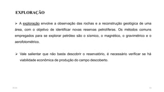 EXPLORAÇÃO
 A exploração envolve a observação das rochas e a reconstrução geológica de uma
área, com o objetivo de identificar novas reservas petrolíferas. Os métodos comuns
empregados para se explorar petróleo são o sísmico, o magnético, o gravimétrico e o
aerofotométrico.
 Vale salientar que não basta descobrir o reservatório, é necessário verificar se há
viabilidade econômica de produção do campo descoberto.
1115:31
 