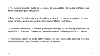 No método sísmico, avalia-se o tempo de propagação de ondas artificiais nas
formações geológicas estudadas.
Tais formações influenciam a intensidade e direção do campo magnético da terra,
cujas variações podem ser medidas através de métodos magnéticos.
De modo semelhante, o método gravimético consiste no uso de equipamentos na
superfície do solo para observar pequenas alterações locais na gravidade do planeta.
Finalmente, podem-se ainda obter imagens do solo, analisadas segundo métodos
aerofotométricos, particularmente com o uso de satélites.
1215:31
 