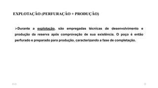 EXPLOTAÇÃO (PERFURAÇÃO + PRODUÇÃO)
Durante a explotação, são empregadas técnicas de desenvolvimento e
produção da reserva após comprovação de sua existência. O poço é então
perfurado e preparado para produção, caracterizando a fase de completação.
1315:31
 
