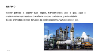 REFINO
Refinar petróleo é, separar suas frações, hidrocarbonetos (óleo e gás), água e
contaminantes e processá-las, transformando-o em produtos de grande utilidade.
São os chamados produtos derivados do petróleo (gasolina, GLP, querosene, etc).
1815:31
 